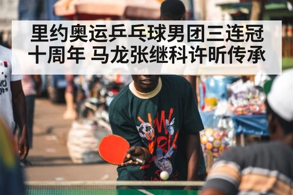 里约奥运乒乓球男团三连冠十周年 马龙张继科许昕传承